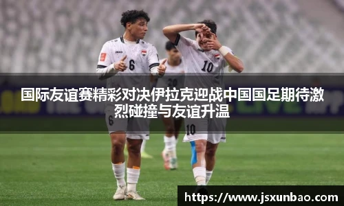 国际友谊赛精彩对决伊拉克迎战中国国足期待激烈碰撞与友谊升温