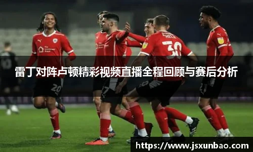 雷丁对阵卢顿精彩视频直播全程回顾与赛后分析